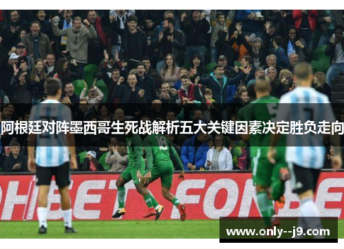 阿根廷对阵墨西哥生死战解析五大关键因素决定胜负走向