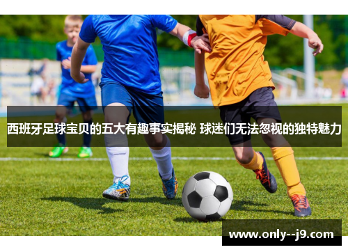 西班牙足球宝贝的五大有趣事实揭秘 球迷们无法忽视的独特魅力