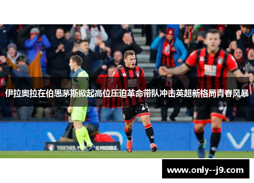 伊拉奥拉在伯恩茅斯掀起高位压迫革命带队冲击英超新格局青春风暴 伊拉奥拉在伯恩茅斯掀起高位压迫革命带队冲击英超新格局青春风暴