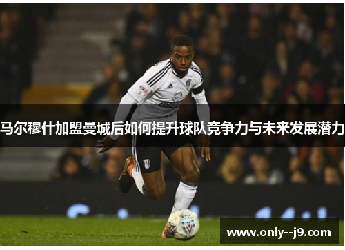 马尔穆什加盟曼城后如何提升球队竞争力与未来发展潜力