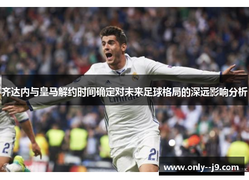齐达内与皇马解约时间确定对未来足球格局的深远影响分析