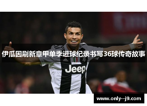 伊瓜因刷新意甲单季进球纪录书写36球传奇故事