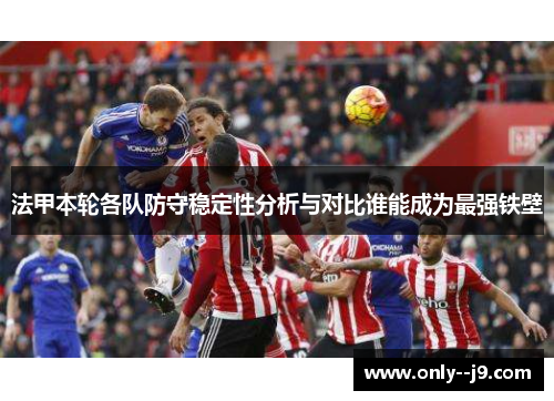 法甲本轮各队防守稳定性分析与对比谁能成为最强铁壁 法甲本轮各队防守稳定性分析与对比谁能成为最强铁壁