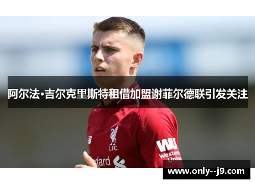 阿尔法·吉尔克里斯特租借加盟谢菲尔德联引发关注 阿尔法·吉尔克里斯特租借加盟谢菲尔德联引发关注