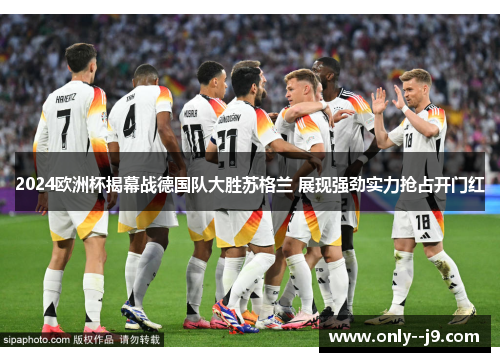 2024欧洲杯揭幕战德国队大胜苏格兰 展现强劲实力抢占开门红