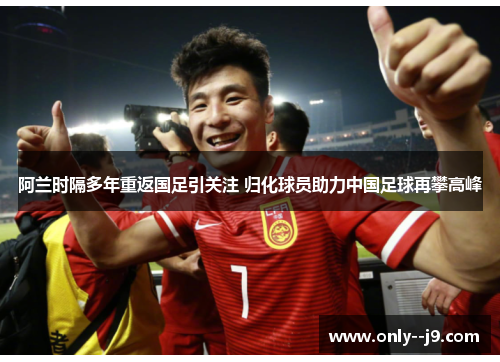 阿兰时隔多年重返国足引关注 归化球员助力中国足球再攀高峰